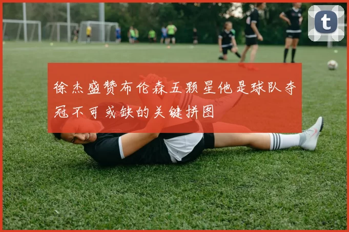 徐杰盛赞布伦森五颗星他是球队夺冠不可或缺的关键拼图