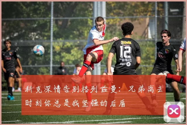 科克深情告别格列兹曼：兄弟离去时刻你总是我坚强的后盾