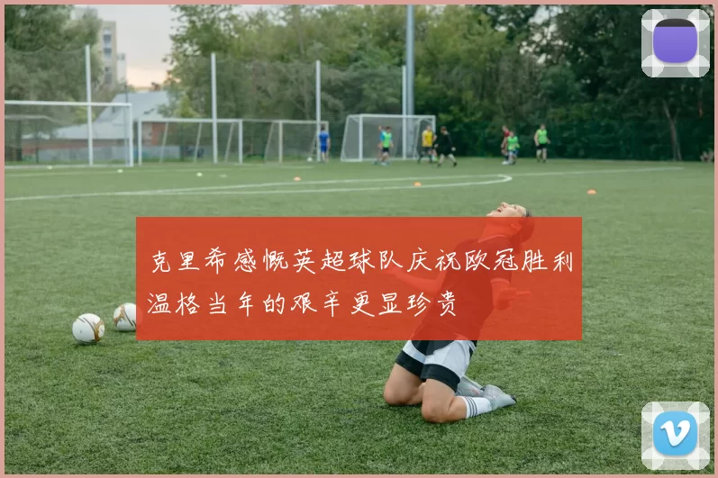 克里希感慨英超球队庆祝欧冠胜利温格当年的艰辛更显珍贵