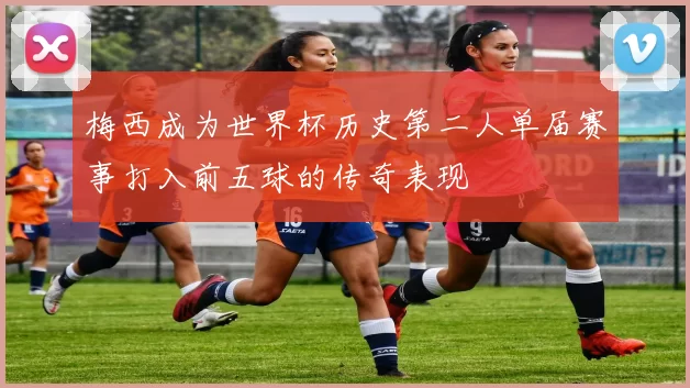 梅西成为世界杯历史第二人单届赛事打入前五球的传奇表现