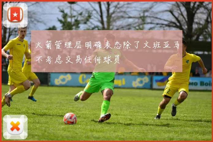 火箭管理层明确表态除了文班亚马不考虑交易任何球员