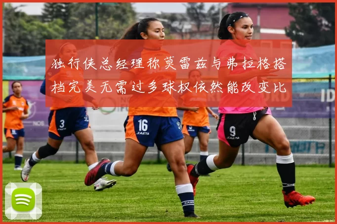 独行侠总经理称莫雷兹与弗拉格搭档完美无需过多球权依然能改变比赛局势