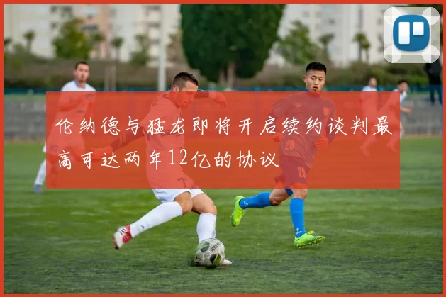 伦纳德与猛龙即将开启续约谈判最高可达两年12亿的协议