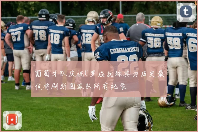葡萄牙队庆祝C罗成就称其为历史最佳将刷新国家队所有纪录
