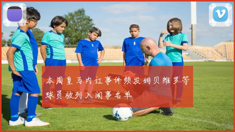 本周皇马内讧事件频发姆贝维罗等球员被列入闹事名单