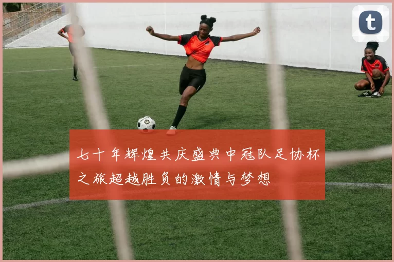 七十年辉煌共庆盛典中冠队足协杯之旅超越胜负的激情与梦想