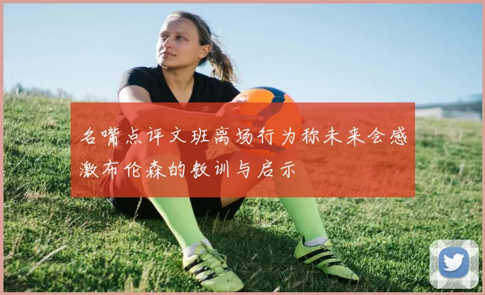 名嘴点评文班离场行为称未来会感激布伦森的教训与启示