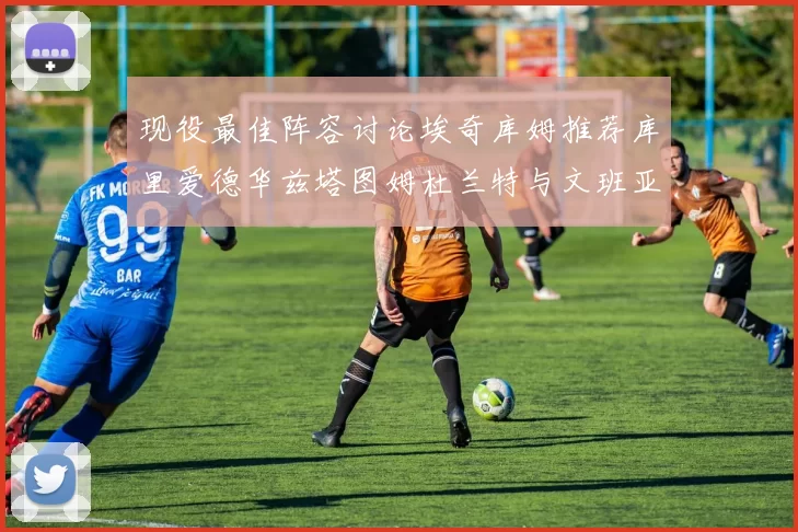 现役最佳阵容讨论埃奇库姆推荐库里爱德华兹塔图姆杜兰特与文班亚马
