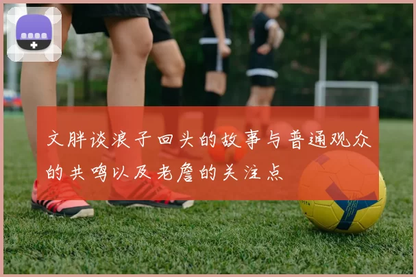 文胖谈浪子回头的故事与普通观众的共鸣以及老詹的关注点