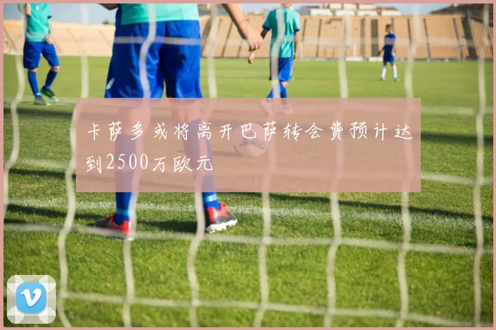 卡萨多或将离开巴萨转会费预计达到2500万欧元