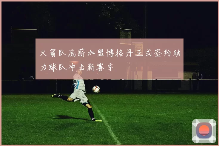 火箭队底薪加盟博格丹正式签约助力球队冲击新赛季