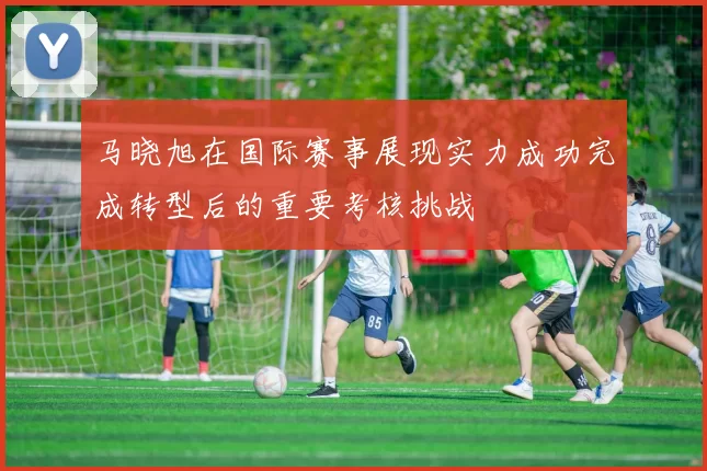 马晓旭在国际赛事展现实力成功完成转型后的重要考核挑战