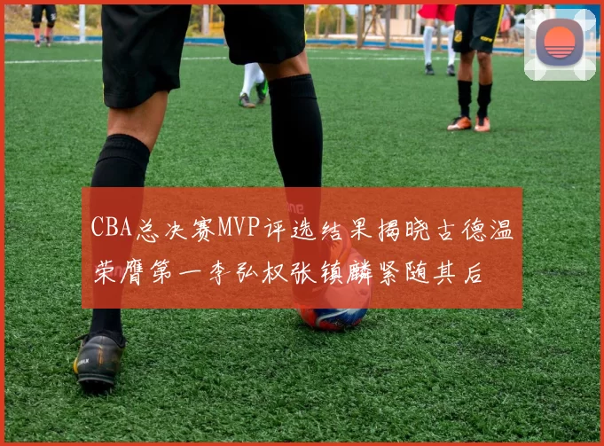 CBA总决赛MVP评选结果揭晓古德温荣膺第一李弘权张镇麟紧随其后