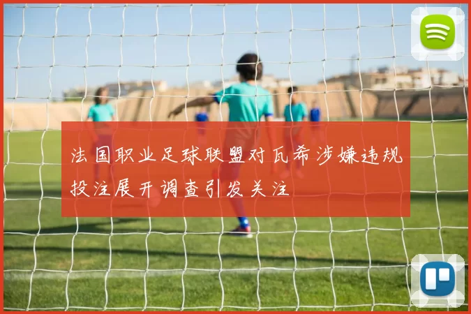 法国职业足球联盟对瓦希涉嫌违规投注展开调查引发关注