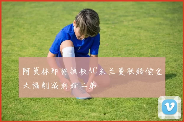 阿莫林即将执教AC米兰曼联赔偿金大幅削减利好二弟
