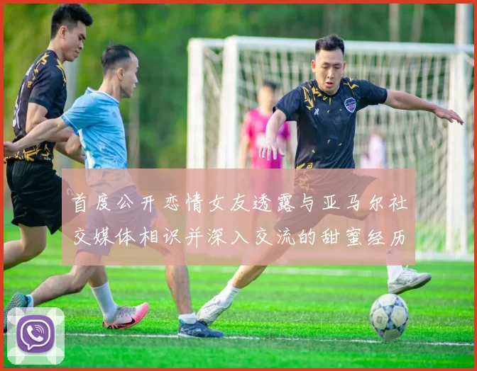 首度公开恋情女友透露与亚马尔社交媒体相识并深入交流的甜蜜经历