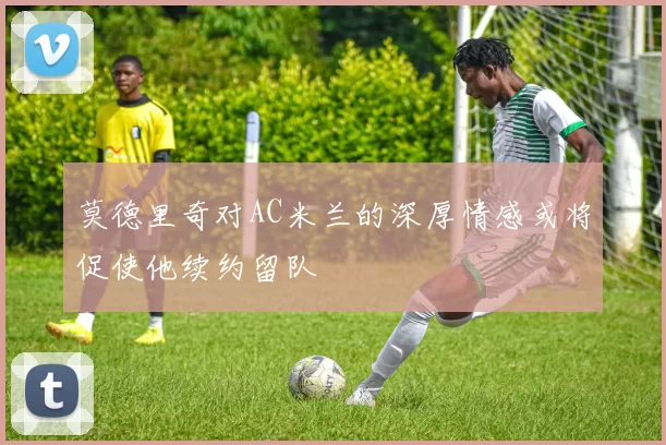 莫德里奇对AC米兰的深厚情感或将促使他续约留队