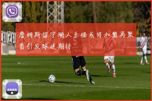 詹姆斯留守湖人乐福或将加盟再聚首引发球迷期待
