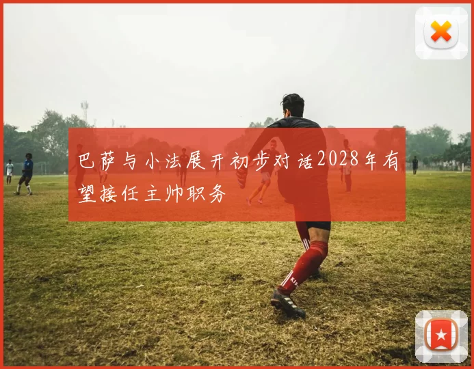 巴萨与小法展开初步对话2028年有望接任主帅职务